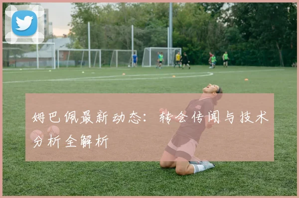 姆巴佩最新动态:转会传闻与技术分析全解析
