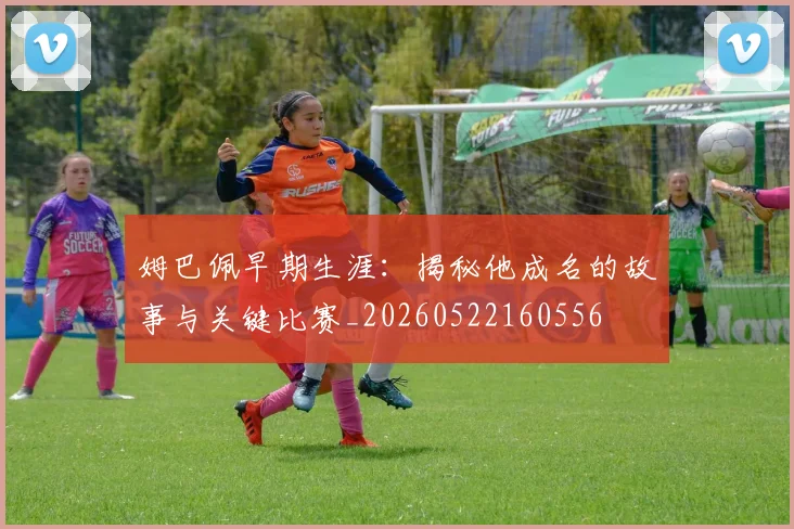 姆巴佩早期生涯：揭秘他成名的故事与关键比赛_20260522160556