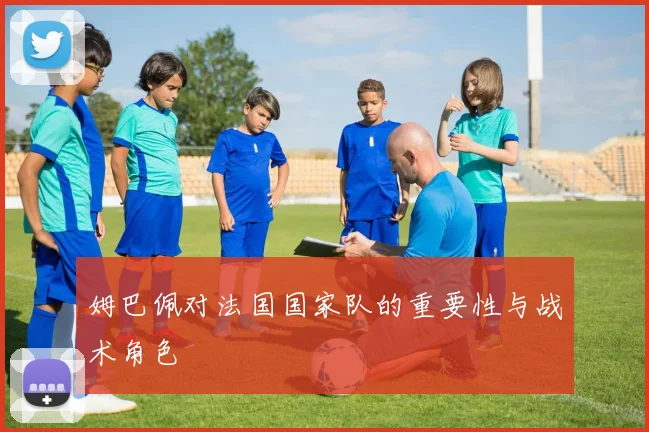 姆巴佩对法国国家队的重要性与战术角色