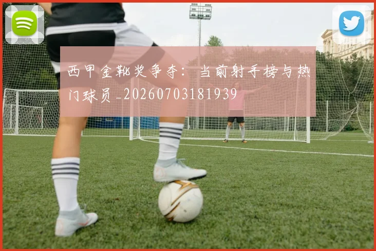 西甲金靴奖争夺：当前射手榜与热门球员_20260703181939