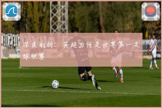 深度剖析:英超为何是世界第一足球联赛
