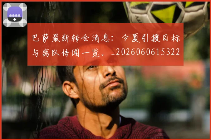 巴萨最新转会消息：今夏引援目标与离队传闻一览。_20260606153221