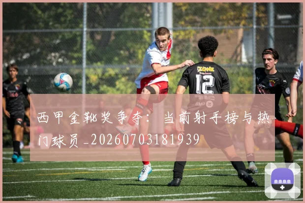 西甲金靴奖争夺：当前射手榜与热门球员_20260703181939