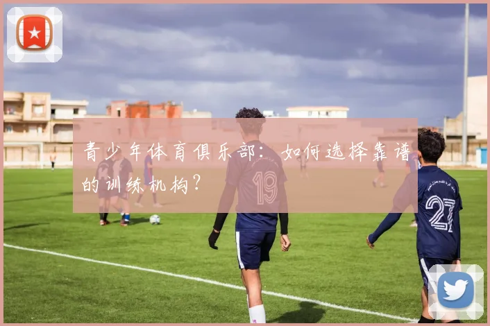 青少年体育俱乐部：如何选择靠谱的训练机构？