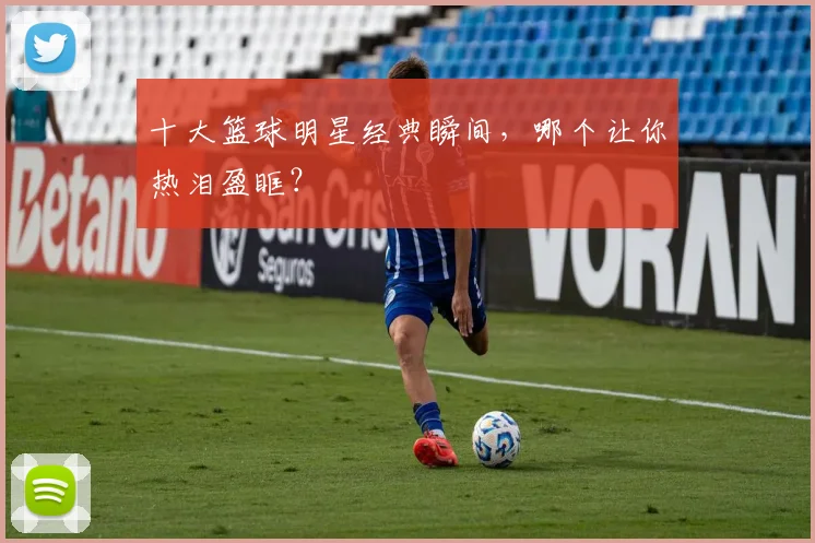 十大篮球明星经典瞬间,哪个让你热泪盈眶?