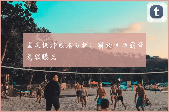 国足换帅成本分析:解约金与薪资总额曝光
