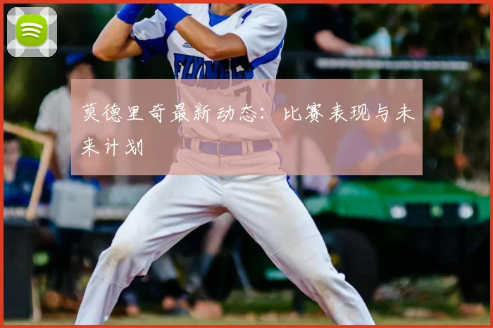 莫德里奇最新动态：比赛表现与未来计划