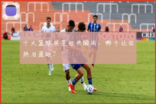 十大篮球明星经典瞬间，哪个让你热泪盈眶？